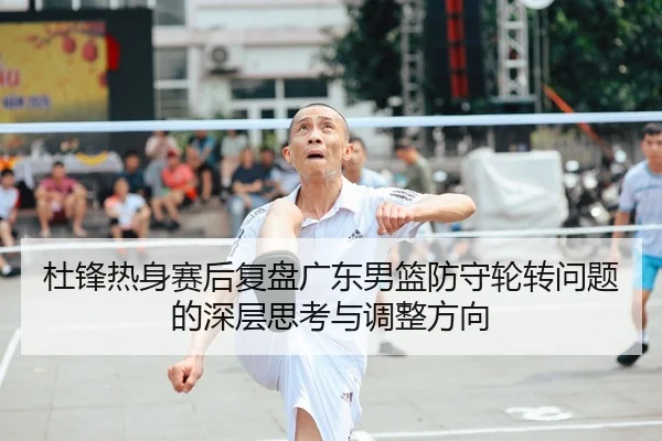 杜锋热身赛后复盘广东男篮防守轮转问题的深层思考与调整方向