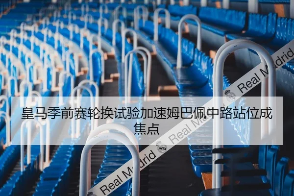 皇马季前赛轮换试验加速姆巴佩中路站位成焦点