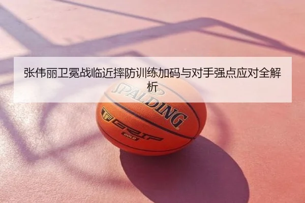 张伟丽卫冕战临近摔防训练加码与对手强点应对全解析