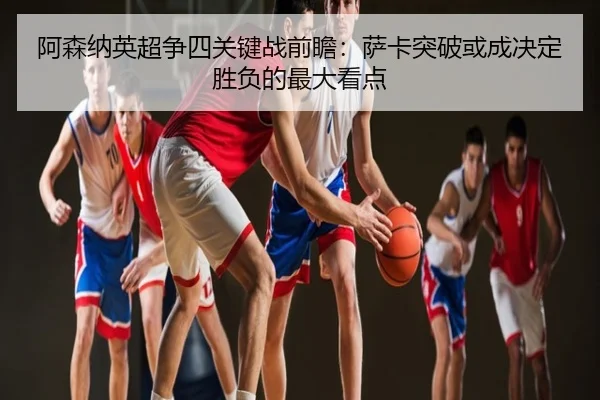 阿森纳英超争四关键战前瞻：萨卡突破或成决定胜负的最大看点
